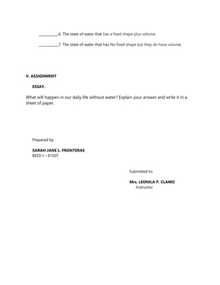 ____________6. The state of water that has a fixed shape plus volume.
____________7. The state of water that has No fixed shape but they do have volume.
V. ASSIGNMENT
ESSAY.
What will happen in our daily life without water? Explain your answer and write it in a
sheet of paper.
Prepared by:
SARAH JANE L. FRONTERAS
BEED I – 81507
Submitted to:
Mrs. LEONILA P. CLAMO
Instructor
 