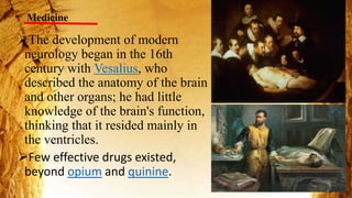 Medicine
The development of modern
neurology began in the 16th
century with Vesalius, who
described the anatomy of the brain
and other organs; he had little
knowledge of the brain's function,
thinking that it resided mainly in
the ventricles.
Few effective drugs existed,
beyond opium and quinine.
 