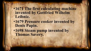 •1671 The first calculating machine
invented by Gottfried Wilhelm
Leibniz.
•1679 Pressure cooker invented by
Denis Papin.
•1698 Steam pump invented by
Thomas Savery.
•
 