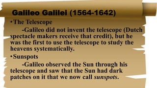 Galileo Galilei (1564-1642)
•The Telescope
-Galileo did not invent the telescope (Dutch
spectacle makers receive that credit), but he
was the first to use the telescope to study the
heavens systematically.
•Sunspots
-Galileo observed the Sun through his
telescope and saw that the Sun had dark
patches on it that we now call sunspots.
 
