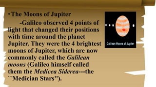 •The Moons of Jupiter
-Galileo observed 4 points of
light that changed their positions
with time around the planet
Jupiter. They were the 4 brightest
moons of Jupiter, which are now
commonly called the Galilean
moons (Galileo himself called
them the Medicea Siderea---the
``Medician Stars'').
 