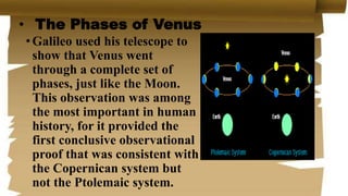 • The Phases of Venus
•Galileo used his telescope to
show that Venus went
through a complete set of
phases, just like the Moon.
This observation was among
the most important in human
history, for it provided the
first conclusive observational
proof that was consistent with
the Copernican system but
not the Ptolemaic system.
 