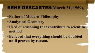 RENE DESCARTES(March 31, 1569),
•Father of Modern Philosophy
•Analytical Geometry
•Used of reasoning that contribute to scientific
method
•Believed that everything should be doubted
until proven by reason.
 