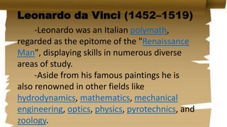 Leonardo da Vinci (1452–1519)
-Leonardo was an Italian polymath,
regarded as the epitome of the "Renaissance
Man", displaying skills in numerous diverse
areas of study.
-Aside from his famous paintings he is
also renowned in other fields like
hydrodynamics, mathematics, mechanical
engineering, optics, physics, pyrotechnics, and
zoology.
 
