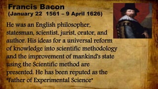 Francis Bacon
(January 22 1561 – 9 April 1626)
He was an English philosopher,
statesman, scientist, jurist, orator, and
author. His ideas for a universal reform
of knowledge into scientific methodology
and the improvement of mankind's state
using the Scientific method are
presented. He has been reputed as the
"Father of Experimental Science"
 