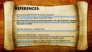 REFERENCES:
• Renaissance and Scientific Revolution, retrieved
from:https://blogs.umass.edu/p139ell/2012/11/19/the-renaissance-and-the-
scientific-revolution/ dated: January 20, 2016
• The Renaissance and the Scientific Revolution: The Age of Growth, retrieved
from: http://www.ducksters.com/history/renaissance_science.php/ dated:
November 19, 2012
•
• Niccolas Copernicus, retrieved from:
http://www.yesnet.yk.ca/schools/projects/renaissance/main/copernicus.html
/
• Renaissance-Reformation, retrieved from:
https://www.khanacademy.org/humanities/renaissance-reformation/high-
ren-florence-rome/beginners-guide-high-ren/a/galileo-galilei
• Martyn Shuttleworth (May 21, 2011). Science and the Enlightenment.
Retrieved Jan 18, 2016 from Explorable.com: https://explorable.com/science-
and-enlightenment
 