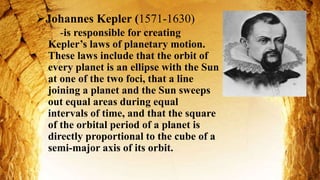 Johannes Kepler (1571-1630)
-is responsible for creating
Kepler’s laws of planetary motion.
These laws include that the orbit of
every planet is an ellipse with the Sun
at one of the two foci, that a line
joining a planet and the Sun sweeps
out equal areas during equal
intervals of time, and that the square
of the orbital period of a planet is
directly proportional to the cube of a
semi-major axis of its orbit.
 