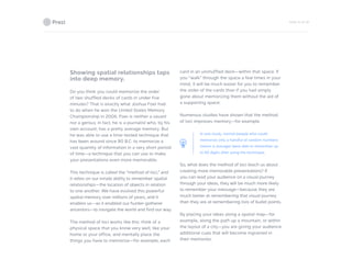 PAGE 10 OF 26
Showing spatial relationships taps
into deep memory.
Do you think you could memorize the order
of two shuffled decks of cards in under five
minutes? That is exactly what Joshua Foer had
to do when he won the United States Memory
Championship in 2006. Foer is neither a savant
nor a genius; in fact, he is a journalist who, by his
own account, has a pretty average memory. But
he was able to use a time-tested technique that
has been around since 80 B.C. to memorize a
vast quantity of information in a very short period
of time—a technique that you can use to make
your presentations even more memorable.
This technique is called the “method of loci,” and
it relies on our innate ability to remember spatial
relationships—the location of objects in relation
to one another. We have evolved this powerful
spatial memory over millions of years, and it
enables us—as it enabled our hunter-gatherer
ancestors—to navigate the world and find our way.
The method of loci works like this: think of a
physical space that you know very well, like your
home or your office, and mentally place the
things you have to memorize—for example, each
card in an unshuffled deck—within that space. If
you “walk” through the space a few times in your
mind, it will be much easier for you to remember
the order of the cards than if you had simply
gone about memorizing them without the aid of
a supporting space.
Numerous studies have shown that the method
of loci improves memory—for example。.
In one study, normal people who could
memorize only a handful of random numbers
(seven is average) were able to remember up
to 90 digits after using the technique.
So, what does the method of loci teach us about
creating more memorable presentations? If
you can lead your audience on a visual journey
through your ideas, they will be much more likely
to remember your message—because they are
much better at remembering that visual journey
than they are at remembering lists of bullet points.
By placing your ideas along a spatial map—for
example, along the path up a mountain, or within
the layout of a city—you are giving your audience
additional cues that will become ingrained in
their memories.
 