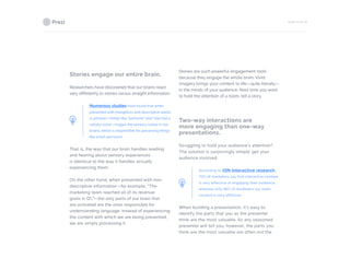 PAGE 15 OF 26
Stories engage our entire brain.
Researchers have discovered that our brains react
very differently to stories versus straight information.
Numerous studies have found that when
presented with metaphors and descriptive words
or phrases—things like “perfume” and “she had a
velvety voice”—trigger the sensory cortex in our
brains, which is responsible for perceiving things
like smell and touch.
That is, the way that our brain handles reading
and hearing about sensory experiences
is identical to the way it handles actually
experiencing them.
On the other hand, when presented with non-
descriptive information—for example, “The
marketing team reached all of its revenue
goals in Q1,”—the only parts of our brain that
are activated are the ones responsible for
understanding language. Instead of experiencing
the content with which we are being presented,
we are simply processing it.
Stories are such powerful engagement tools
because they engage the whole brain. Vivid
imagery brings your content to life—quite literally—
in the minds of your audience. Next time you want
to hold the attention of a room, tell a story.
Two-way interactions are
more engaging than one-way
presentations.
Struggling to hold your audience’s attention?
The solution is surprisingly simple: get your
audience involved.
According to ION Interactive research,
70% of marketers say that interactive content
is very effective at engaging their audience,
whereas only 36% of marketers say static
content is very effective.
When building a presentation, it’s easy to
identify the parts that you as the presenter
think are the most valuable. As any seasoned
presenter will tell you, however, the parts you
think are the most valuable are often not the
 