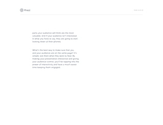 PAGE 16 OF 26
parts your audience will think are the most
valuable. And if your audience isn’t interested
in what you have to say, they are going to start
looking down at their phones.
What’s the best way to make sure that you
and your audience are on the same page? It’s
simple: ask them what they want to hear. By
making your presentation interactive and giving
your audience control, you’ll be tapping into the
power of interactivity and have a much easier
time keeping them engaged.
 