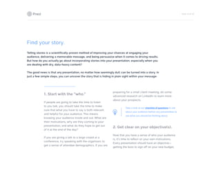 PAGE 18 OF 26
Find your story.
Telling stories is a scientifically-proven method of improving your chances at engaging your
audience, delivering a memorable message, and being persuasive when it comes to driving results.
But how do you actually go about incorporating stories into your presentation, especially when you
are dealing with dry, data-heavy content?
The good news is that any presentation, no matter how seemingly dull, can be turned into a story. In
just a few simple steps, you can uncover the story that is hiding in plain sight within your message:
1. Start with the “who.”
If people are going to take the time to listen
to you talk, you should take the time to make
sure that what you have to say is both relevant
and helpful for your audience. This means
knowing your audience inside and out. What are
their motivations, why are they coming to your
presentation, and what do they hope to get out
of it at the end of the day?
If you are giving a talk to a large crowd at a
conference, try speaking with the organizers to
get a sense of attendee demographics. If you are
preparing for a small client meeting, do some
advanced research on LinkedIn to learn more
about your prospects.
Take a look at our checklist of questions to ask
about your audience before any presentation to
see what you should be thinking about.
2. Get clear on your objective(s).
Now that you have a sense of who your audience
is, it’s time to reflect on your own motivations.
Every presentation should have an objective—
getting the boss to sign off on your new budget,
 