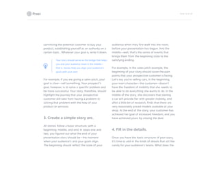 PAGE 19 OF 26
convincing the potential customer to buy your
product, establishing yourself as an authority on a
certain topic… Whatever your goal is, write it down.
Your story should serve as the bridge that helps
you and your audience meet in the middle—
that is, stories help you align your audience’s
goals with your own.
For example, if you are giving a sales pitch, your
goal is clear—sell something. Your prospect’s
goal, however, is to solve a specific problem and
be more successful. Your story, therefore, should
highlight the journey that your prospective
customer will take from having a problem to
solving that problem with the help of your
product or services.
3. Create a simple story arc.
All stories follow a basic structure, with a
beginning, middle, and end. In steps one and
two, you figured out what the end of your
presentation story should be—the moment
when your audience’s and your goals align.
The beginning should reflect the state of your
audience when they first walk into the room,
before your presentation has begun. And the
middle—well, that’s the series of events that
brings them from the beginning state to the
satisfying ending.
For example, in the sales pitch example, the
beginning of your story should cover the pain
points that your prospective customer is facing.
Let’s say you’re selling cars. In the beginning,
your main character—the customer—doesn’t
have the freedom of mobility that she needs to
be able to do everything she wants to do. In the
middle of the story, she discovers that owning
a car will provide her with greater mobility, and
after a little bit of research, finds that there are
very reasonably priced models available at your
shop. At the end of the story, your customer has
achieved her goal of increased freedom, and you
have achieved yours by closing the deal.
4. Fill in the details.
Once you have the basic structure of your story,
it’s time to add in the kinds of details that act like
candy for your audience’s brains. What does the
 