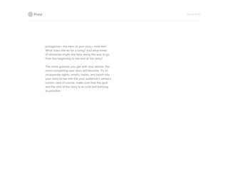 PAGE 20 OF 26
protagonist—the hero of your story—look like?
What does she do for a living? And what kinds
of obstacles might she face along the way to go
from the beginning to the end of the story?
The more granular you get with your details, the
more compelling your story will become. Try to
incorporate sights, smells, tastes, and touch into
your story to tap into the your audience’s sensory
cortex—and of course, make sure that the goal
and the end of the story is as vivid and enticing
as possible.
 
