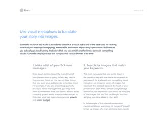 PAGE 21 OF 26
Use visual metaphors to translate
your story into images.
Scientific research has made it abundantly clear that a visual aid is one of the best tools for making
sure that your message is engaging, memorable, and—most importantly—persuasive. But how do
you actually go about turning that story that you so carefully crafted into a series of compelling
visuals? Another simple process will turn you into a visual thinker in no time:
1. Make a list of your 2-3 main
messages.
Once again, writing down the main thrust of
your presentation is going to be a key step in
this process. Focus on the two or three things
that you want your audience to remember most.
For example, if you are presenting quarterly
results to senior management, you may want
them to remember that your team’s efforts led to
company growth while staying under-budget. In
this case, your two main messages are growth
and under budget.
2. Search for images that match
your keywords.
The main messages that you wrote down in
the previous step will now serve as keywords in
your search for a relevant and compelling visual
metaphor—an image or series of images that
represent the abstract ideas at the heart of your
presentation. Start with a simple Google Image
Search for your keywords—you won’t be using any
of the images that you find on Google, but they
will give you some ideas to start with.
In the example of the internal presentation
mentioned above, searching for the word “growth”
brings up images of a man climbing stairs, seeds
 