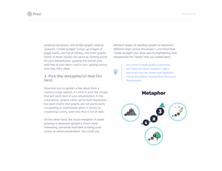PAGE 22 OF 26
growing into plants, and simple graphs sloping
upwards. “Under budget” brings up images of
piggy banks, jars full of money, and more graphs.
Some of these visuals can serve as starting points
for your presentation, guiding the overall look-
and-feel of your deck—and in turn, getting across
your two main ideas.
3. Pick the metaphor(s) that fits
best.
Now that you’ve gotten a few ideas from a
cursory image search, it’s time to pick the visuals
that will work best in your presentation. In the
case above, graphs came up for both keywords—
but plain charts and graphs are not particularly
compelling or memorable when it comes to
visualizing a story, even one that is full of data.
On the other hand, the visual metaphor of seeds
growing to represent growth is much more
interesting, and lends itself well to being used
across an entire presentation. You could use
different stages of seedling growth to represent
different steps across the project—and show how
“under budget” your team was by highlighting how
inexpensive the “seeds” that you sowed were.
For a more in-depth guide to translating
your ideas into visual metaphors, take a
look at the class we created with Skillshare,
“Visual Storytelling: Creating More Persuasive
Presentations.”
 