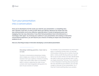 PAGE 24 OF 26
Turn your presentation
into a conversation.
Once you’ve developed all of the assets you need for your presentation—a compelling story
and a dynamic visual aid—it’s time to think about your delivery. Research has shown that one-
way communications are far less effective, especially when it comes to being persuasive and
engaging, than two-way interactions. If you think that presentations have to be delivered as a
monologue, think again—by involving your audience in your presentation and creating an interactive,
conversational experience, you will improve your chances of making an impact and convincing your
audience to act.
Here are a few things to keep in mind when developing a conversational presentation:
Develop talking points—but not a
script.
The key to conversational presenting is being
able to adapt your content on the fly, based on
reactions from your audience. Instead of creating
a rigid script, which offers little-to-no flexibility
when it comes to adjusting the order of your
content, draft interchangeable talking points for
each of your sections of content.
For example, if your presentation has three major
parts—a customer success story, an overview
of the product offering, and an outline of pricing
plans—come up with the key points you would
like to say for each section, but don’t decide what
the order in which you will present them is until
you begin presenting. That way, if your audience
is more interested in learning about pricing than
the nuts and bolts of your product, you can skip
straight to that part of your presentation. Or, if
they don’t know anything about your product,
 