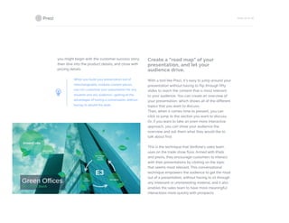 PAGE 25 OF 26
you might begin with the customer success story,
then dive into the product details, and close with
pricing details.
When you build your presentation out of
interchangeable, modular content pieces,
you can customize your presentation for any
situation and any audience—getting all the
advantages of having a conversation, without
having to rebuild the work.
Create a “road map” of your
presentation, and let your
audience drive.
With a tool like Prezi, it’s easy to jump around your
presentation without having to flip through fifty
slides to reach the content that is most relevant
to your audience. You can create an overview of
your presentation, which shows all of the different
topics that you want to discuss:
Then, when it comes time to present, you can
click to jump to the section you want to discuss.
Or, if you want to take an even more interactive
approach, you can show your audience the
overview and ask them what they would like to
talk about first.
This is the technique that Verifone’s sales team
uses on the trade show floor. Armed with iPads
and prezis, they encourage customers to interact
with their presentations by clicking on the topic
that seems most relevant. This conversational
technique empowers the audience to get the most
out of a presentation, without having to sit through
any irrelevant or uninteresting material, and it also
enables the sales team to have more meaningful
interactions more quickly with prospects.
 