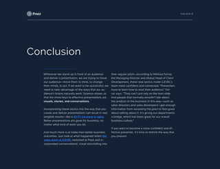 PAGE 26 OF 26
Conclusion
Whenever we stand up in front of an audience
and deliver a presentation, we are trying to move
our audience—move them to think, to change
their minds, to act. If we want to be successful, we
need to take advantage of the ways that our au-
dience’s brains naturally work. Science shows us
that the three keys to effective presentations are
visuals, stories, and conversations.
Incorporating these tactics into the way that you
create and deliver presentations can result in real,
tangible results—like a 49.7% increase in sales.
Better presentations are good for business, no
matter what kind of work you do.
And much more is at stake than better business
outcomes. Just look at what happened when the
sales team at iLEVEL switched to Prezi and in-
corporated conversational, visual storytelling into
their regular pitch—according to Melissa Ferraz,
the Managing Director and Global Head of Client
Development, these new tactics made iLEVEL’s
team more confident and connected. “Presenters
have to learn how to read their audience,” Fer-
raz says. “They can’t just rely on the next slide.
And people that normally wouldn’t talk about
the product or the business in this way—such as
sales directors and sales developers—get enough
information from reviewing the prezi to feel good
about talking about it. It’s giving our departments
a bridge, which has been great for our overall
business culture.”
If you want to become a more confident and ef-
fective presenter, it’s time to rethink the way that
you present.
 