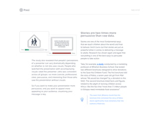 PAGE 6 OF 26
The study also revealed that people’s perceptions
of a presenter can vary dramatically depending
on whether or not she uses visuals. People who
watched the presentation with accompanying
visuals rated the presenter—who was consistent
across all groups—as more concise, professional,
clear, persuasive, and interesting than those who
saw the presentation without visuals.
So if you want to make your presentation more
persuasive, and you want to appear more
appealing to your audience, visualizing your
message is key.
Stories are two times more
persuasive than raw data.
Stories are one of the most fundamental ways
that we teach children about the world and how
to behave. And it turns out that stories are just as
powerful when it comes to delivering a message
to adults. Research has shown again and again that
storytelling is one of the best ways to persuade
people to take action.
Take, for example, a study conducted by a marketing
professor at Wharton Business School, that tested
two different brochures designed to drive donations
to the Save the Children Fund. The first brochure told
the story of Rokia, a seven-year-old girl from Mali
whose “life would be changed” by a donation to the
NGO. The second brochure listed facts and figures
related to the plight of starving children across
Africa—like the fact that “more than 11 million people
in Ethiopia need immediate food assistance.”
The team from Wharton found that the
brochure that contained the story of Rokia
drove significantly more donations than the
statistics-filled one.
 