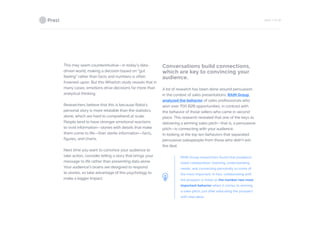 PAGE 7 OF 26
This may seem counterintuitive—in today’s data-
driven world, making a decision based on “gut
feeling” rather than facts and numbers is often
frowned-upon. But this Wharton study reveals that in
many cases, emotions drive decisions far more than
analytical thinking.
Researchers believe that this is because Rokia’s
personal story is more relatable than the statistics
alone, which are hard to comprehend at scale.
People tend to have stronger emotional reactions
to vivid information—stories with details that make
them come to life—than sterile information—facts,
figures, and charts.
Next time you want to convince your audience to
take action, consider telling a story that brings your
message to life rather than presenting data alone.
Your audience’s brains are designed to respond
to stories, so take advantage of this psychology to
make a bigger impact.
Conversations build connections,
which are key to convincing your
audience.
	
A lot of research has been done around persuasion
in the context of sales presentations. RAIN Group
analyzed the behavior of sales professionals who
won over 700 B2B opportunities, in contrast with
the behavior of those sellers who came in second
place. This research revealed that one of the keys to
delivering a winning sales pitch—that is, a persuasive
pitch—is connecting with your audience.
In looking at the top ten behaviors that separated
persuasive salespeople from those who didn’t win
the deal。.
RAIN Group researchers found that prospects
listed collaboration, listening, understanding
needs, and connecting personally as some of
the most important. In fact, collaborating with
the prospect is listed as the number two most
important behavior when it comes to winning
a sales pitch, just after educating the prospect
with new ideas.
 