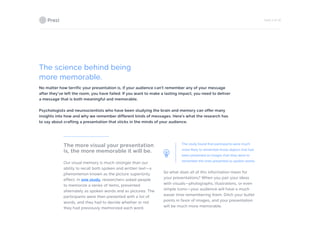 PAGE 9 OF 26
The science behind being
more memorable.
No matter how terrific your presentation is, if your audience can’t remember any of your message
after they’ve left the room, you have failed. If you want to make a lasting impact, you need to deliver
a message that is both meaningful and memorable.
Psychologists and neuroscientists who have been studying the brain and memory can offer many
insights into how and why we remember different kinds of messages. Here’s what the research has
to say about crafting a presentation that sticks in the minds of your audience.
The more visual your presentation
is, the more memorable it will be.
Our visual memory is much stronger than our
ability to recall both spoken and written text—a
phenomenon known as the picture superiority
effect. In one study, researchers asked people
to memorize a series of items, presented
alternately as spoken words and as pictures. The
participants were then presented with a list of
words, and they had to decide whether or not
they had previously memorized each word.
The study found that participants were much
more likely to remember those objects that had
been presented as images than they were to
remember the ones presented as spoken words.
So what does all of this information mean for
your presentations? When you pair your ideas
with visuals—photographs, illustrations, or even
simple icons—your audience will have a much
easier time remembering them. Ditch your bullet
points in favor of images, and your presentation
will be much more memorable.
 