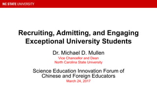 Recruiting, Admitting, and Engaging
Exceptional University Students
Dr. Michael D. Mullen
Vice Chancellor and Dean
North Carolina State University
Science Education Innovation Forum of
Chinese and Foreign Educators
March 24, 2017
 