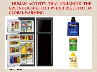 HUMAN ACTIVITY THAT ENHANCED THE
GREENHOUSE EFFECT WHICH RESULTED TO
GLOBAL WARMING
Use of commercial fertilizers
Fossil fuel combustion
Nitric acid production
Biomass burning
Use of synthetic compound like
CFCs
 