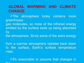 GLOBAL WARMING AND CLIMATE
CHANGE
The atmosphere today contains more
greenhouse
gas molecules, so more of the infrared energy
emitted by the surface ends up being absorbed
by
the atmosphere. Since some of the extra energy
from a warmer atmosphere radiates back down
to the surface, Earth’s surface temperature
rises.
It's reasonable to assume that changes in
 