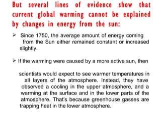 But several lines of evidence show that
current global warming cannot be explained
by changes in energy from the sun:
 Since 1750, the average amount of energy coming
from the Sun either remained constant or increased
slightly.
 If the warming were caused by a more active sun, then
scientists would expect to see warmer temperatures in
all layers of the atmosphere. Instead, they have
observed a cooling in the upper atmosphere, and a
warming at the surface and in the lower parts of the
atmosphere. That's because greenhouse gasses are
trapping heat in the lower atmosphere.
 