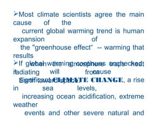 Most climate scientists agree the main
cause of the
current global warming trend is human
expansion of
the "greenhouse effect“  -- warming that
results
when the atmosphere traps heat
radiating from
Earth toward space.
If global warming continues unchecked,
it will cause
significant CLIMATE CHANGE, a rise
in sea levels,
increasing ocean acidification, extreme
weather
events and other severe natural and
 