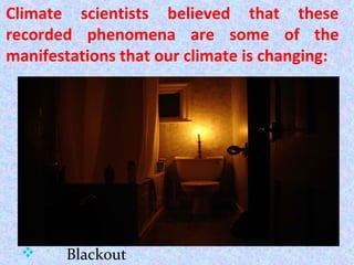 Climate scientists believed that these
recorded phenomena are some of the
manifestations that our climate is changing:
 Dry field
 Glaciers tore itself off
 Landslide
 Massive dust storms
 Toxic algae pollute drinking supply
lake
 Wild fire
 Blackout
 