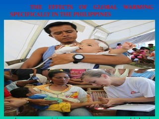 THE EFFECTS OF GLOBAL WARMING
SPECIFICALLY IN THE PHILIPPINES
 BIODIVERSITY - some animals are in
danger of extinction or they migrate to other
places, again, abnormal
weather (some say global warming could
produce new
evolved species).
 HUMAN HEALTH - Filipinos are used to
warm weather so they are very sensitive to
decreasing temperatures. They catch colds
easily. There's also the threat of Dengue
 