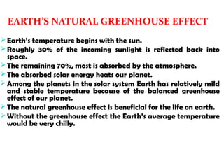 EARTH’S NATURAL GREENHOUSE EFFECT
Earth’s temperature begins with the sun.
Roughly 30% of the incoming sunlight is reflected back into
space.
The remaining 70%, most is absorbed by the atmosphere.
The absorbed solar energy heats our planet.
Among the planets in the solar system Earth has relatively mild
and stable temperature because of the balanced greenhouse
effect of our planet.
The natural greenhouse effect is beneficial for the life on earth.
Without the greenhouse effect the Earth’s average temperature
would be very chilly.
 
