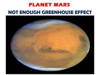 NOT ENOUGH GREENHOUSE EFFECT
The planet Mars has a very thin
atmosphere, nearly all carbon dioxide.
Because of the low atmospheric
pressure, and with little to no methane
or water vapor to reinforce the weak
greenhouse effect, Mars has a largely
frozen surface that shows no evidence
of life.
PLANET MARS
 