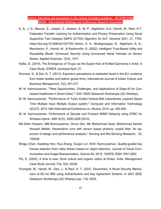 Science, Education and Innovations in the context of modern problems - SEI (2790-0169)
IMCRA - International Meetings and Conferences Research Association
27
K, A.; J, S.; Maurya, S.; Joseph, S.; Asokan, A.; M, P.; Algethami, A.A.; Hamdi, M.; Rauf, H.T.
Federated Transfer Learning for Authentication and Privacy Preservation Using Novel
Supportive Twin Delayed DDPG (S-TD3) Algorithm for IIoT. Sensors 2021, 21, 7793.
https://doi.org/10.3390/s21237793 Sahoo, S. K., Mudligiriyappa, N., Algethami, A. A.,
Manoharan, P., Hamdi, M., & Raahemifar, K. (2022). Intelligent Trust-Based Utility and
Reusability Model: Enhanced Security Using Unmanned Aerial Vehicles on Sensor
Nodes. Applied Sciences, 12(3), 1317.
Kalita, G. (2019). The Emergence of Tirupur as the Export Hub of Knitted Garments in India: A
Case Study. ICRIER, accessed April, 21.
Khorana, S., & Soo, K. T. (2013). Exporter’s perceptions to obstacles faced in the EU: evidence
from Indian textiles and leather goods firms. International Journal of Indian Culture and
Business Management, 7(2), 261-277.
M. M. Kamruzzaman, ""New Opportunities, Challenges, and Applications of Edge-AI for Con-
nected Healthcare in Smart Cities,"" 2021 IEEE Globecom Workshops (GC Wkshps),
M. M. Kamruzzaman, "Performance of Turbo Coded Vertical Bell Laboratories Layered Space
Time Multiple Input Multiple Output system," Computer and Information Technology
(ICCIT), 2013 16th International Conference on, Khulna, 2014, pp. 455-459.
M. M. Kamruzzaman: Performance of Decode and Forward MIMO Relaying using STBC for
Wireless Uplink. JNW 9(12): 3200-3206 (2014)
Md Selim Hossain, MM Kamruzzaman, Shuvo Sen, Mir Mohammad Azad, Mohammad Sarwar
Hossain Mollah, Hexahedron core with sensor based photonic crystal fiber: An ap-
proach of design and performance analysis," Sensing and Bio-Sensing Research, 32,
100426
Mingju Chen, Xiaofeng Han, Hua Zhang, Guojun Lin, M.M. Kamruzzaman, Quality-guided key
frames selection from video stream based on object detection, Journal of Visual Com-
munication and Image Representation, Volume 65, 2019, 102678, ISSN 1047-3203
Pio, E. (2005). A time to sew: Work culture and organic cotton at Knitex, India. Management
Case Study Journal, The, 5(2), 69-82.
Poongodi, M., Hamdi, M., Gao, J., & Rauf, H. T. (2021, December). A Novel Security Mecha-
nism of 6G for IMD using Authentication and Key Agreement Scheme. In 2021 IEEE
Globecom Workshops (GC Wkshps) (pp. 1-6). IEEE.
 