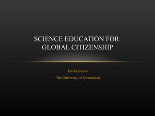 David Geelan The University of Queensland SCIENCE EDUCATION FOR  GLOBAL CITIZENSHIP 