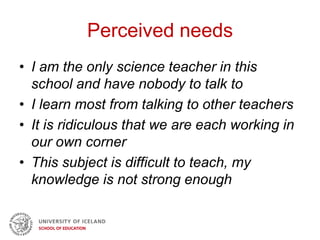Perceived needs
• I am the only science teacher in this
school and have nobody to talk to
• I learn most from talking to other teachers
• It is ridiculous that we are each working in
our own corner
• This subject is difficult to teach, my
knowledge is not strong enough
 