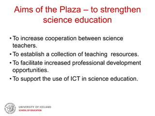 Aims of the Plaza – to strengthen
science education
• To increase cooperation between science
teachers.
• To establish a collection of teaching resources.
• To facilitate increased professional development
opportunities.
• To support the use of ICT in science education.
 