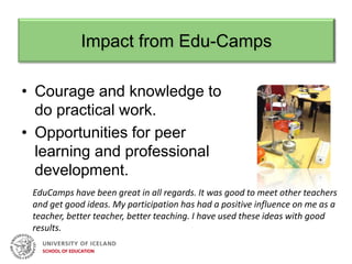Impact from Edu-Camps
• Courage and knowledge to
do practical work.
• Opportunities for peer
learning and professional
development.
EduCamps have been great in all regards. It was good to meet other teachers
and get good ideas. My participation has had a positive influence on me as a
teacher, better teacher, better teaching. I have used these ideas with good
results.
 