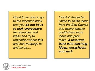 Good to be able to go
to the resource bank,
that you do not have
to look everywhere
for resources and
ideas and try to
remember where this
and that webpage is
and so on….
I think it should be
linked to all the ideas
from the Edu-Camps
and where teacher
could share more
ideas and pupil
tasks. A resource
bank with teaching
ideas, worksheets
and such
 