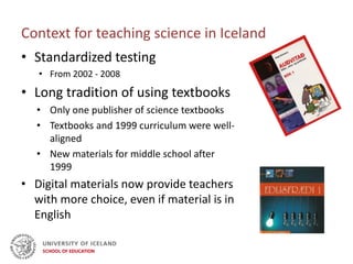 Context for teaching science in Iceland
• Standardized testing
• From 2002 - 2008
• Long tradition of using textbooks
• Only one publisher of science textbooks
• Textbooks and 1999 curriculum were well-
aligned
• New materials for middle school after
1999
• Digital materials now provide teachers
with more choice, even if material is in
English
 