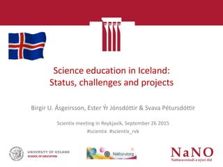 Science education in Iceland:
Status, challenges and projects
Birgir U. Ásgeirsson, Ester Ýr Jónsdóttir & Svava Pétursdóttir
Scientix meeting in Reykjavík, September 26 2015
#scientix #scientix_rvk
 