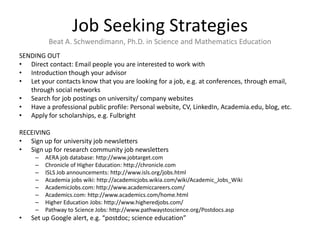 Job Seeking Strategies
          Beat A. Schwendimann, Ph.D. in Science and Mathematics Education
SENDING OUT
• Direct contact: Email people you are interested to work with
• Introduction though your advisor
• Let your contacts know that you are looking for a job, e.g. at conferences, through email,
   through social networks
• Search for job postings on university/ company websites
• Have a professional public profile: Personal website, CV, LinkedIn, Academia.edu, blog, etc.
• Apply for scholarships, e.g. Fulbright

RECEIVING
• Sign up for university job newsletters
• Sign up for research community job newsletters
     –   AERA job database: http://www.jobtarget.com
     –   Chronicle of Higher Education: http://chronicle.com
     –   ISLS Job announcements: http://www.isls.org/jobs.html
     –   Academia jobs wiki: http://academicjobs.wikia.com/wiki/Academic_Jobs_Wiki
     –   AcademicJobs.com: http://www.academiccareers.com/
     –   Academics.com: http://www.academics.com/home.html
     –   Higher Education Jobs: http://www.higheredjobs.com/
     –   Pathway to Science Jobs: http://www.pathwaystoscience.org/Postdocs.asp
•   Set up Google alert, e.g. “postdoc; science education”
 
