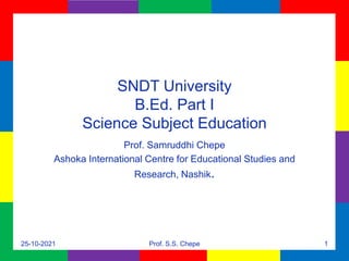 SNDT University
B.Ed. Part I
Science Subject Education
Prof. Samruddhi Chepe
Ashoka International Centre for Educational Studies and
Research, Nashik.
25-10-2021 Prof. S.S. Chepe 1
 