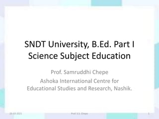 SNDT University, B.Ed. Part I
Science Subject Education
Prof. Samruddhi Chepe
Ashoka International Centre for
Educational Studies and Research, Nashik.
25-10-2021 Prof. S.S. Chepe 1
 