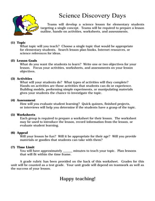 Science Discovery Days 
Teams will develop a science lesson for elementary students 
targeting a single concept. Teams will be required to prepare a lesson 
outline, hands-on activities, worksheets, and assessments. 
(1) Topic 
What topic will you teach? Choose a single topic that would be appropriate 
for elementary students. Search lesson plan books, Internet resources, or 
science references for ideas. 
(2) Lesson Goals 
What do you want the students to learn? Write one or two objectives for your 
lesson. Focus your activities, worksheets, and assessments on your lesson 
objectives. 
(3) Activities 
What will your students do? What types of activities will they complete? 
Hands-on activities are those activities that students can do or experience. 
Building models, performing simple experiments, or manipulating materials 
gives your students the chance to investigate the topic. 
(4) Assessment 
How will you evaluate student learning? Quick quizzes, finished projects, 
or interviews will help you determine if the students have a grasp of the topic. 
(5) Worksheets 
Each group is required to prepare a worksheet for their lesson. The worksheet 
may be used to introduce the lesson, record information from the lesson, or 
evaluate student learning. 
(6) Appeal 
Will your lesson be fun? Will it be appropriate for their age? Will you provide 
materials or goodies that students can take with them? 
(7) Time Limit 
You will have approximately ______ minutes to teach your topic. Plan lessons 
that will fit within the time frame. 
A grade rubric has been provided on the back of this worksheet. Grades for this 
unit will be counted as a test grade. Your unit grade will depend on teamwork as well as 
the success of your lesson. 
Happy teaching! 
 