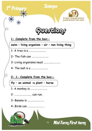 (1) 
1st Primary Science 
Mid-Term First term 
Questions 
1- Complete from the box:- 
swim – living organism – air – non living thing 
1- A tree is a ……………………… 
2- The fish can ……………………… 
3- Living organisms need ……………………… 
4- The ball is a ……………………… 
2- 1- Complete from the box:- 
fly – an animal –a plant – horse 
1- A monkey is ……………………… 
2- ……………………… can run. 
3- Banana is ……………………… 
4- Birds can ………………………  
