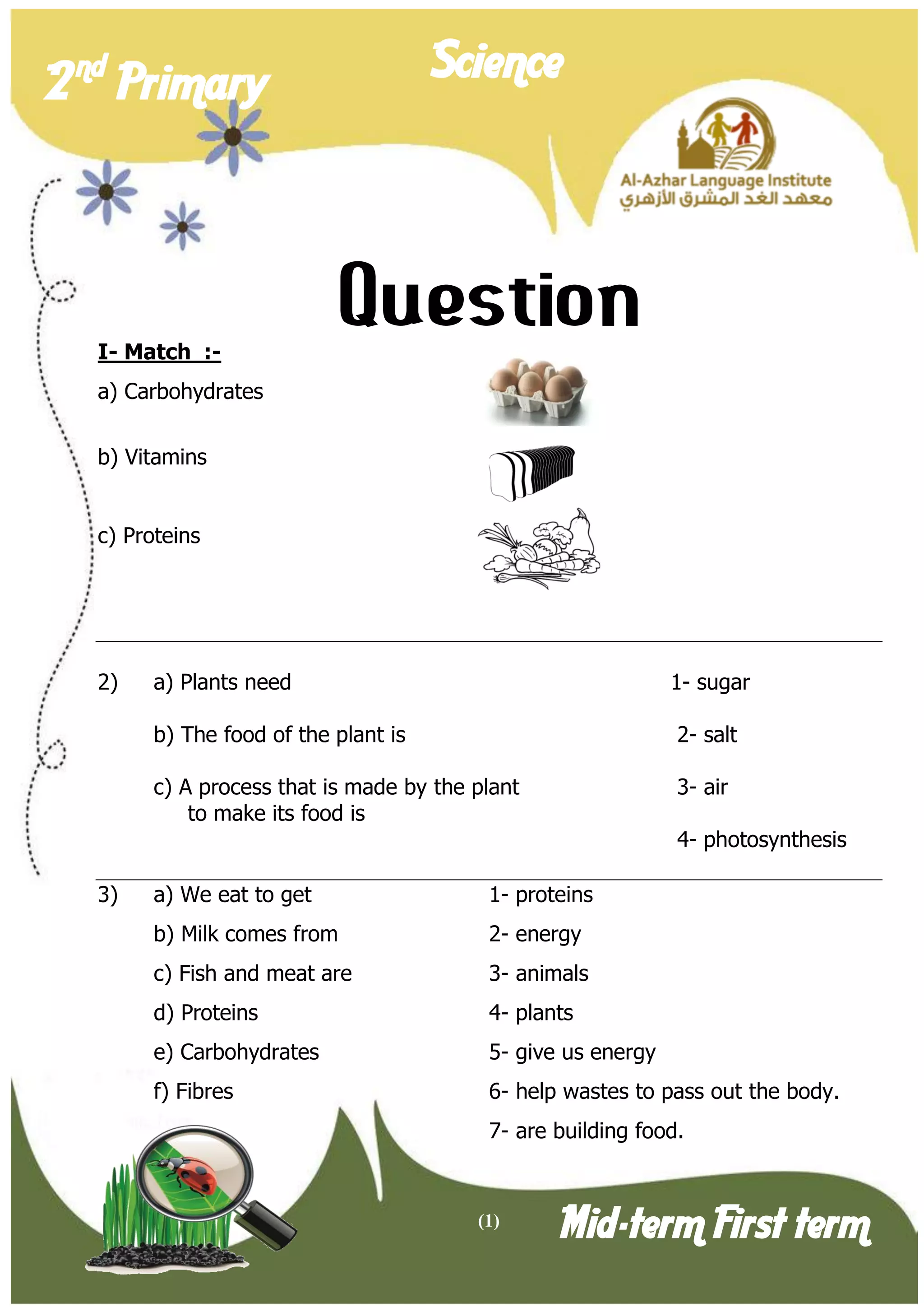 (1) 
2 nd Primary Science 
Mid-term First term 
Question 
I- Match :- 
a) Carbohydrates 
b) Vitamins 
c) Proteins 
2) a) Plants need 1- sugar 
b) The food of the plant is 2- salt 
c) A process that is made by the plant 3- air 
to make its food is 
4- photosynthesis 
3) a) We eat to get 1- proteins 
b) Milk comes from 2- energy 
c) Fish and meat are 3- animals 
d) Proteins 4- plants 
e) Carbohydrates 5- give us energy 
f) Fibres 6- help wastes to pass out the body. 
7- are building food.  