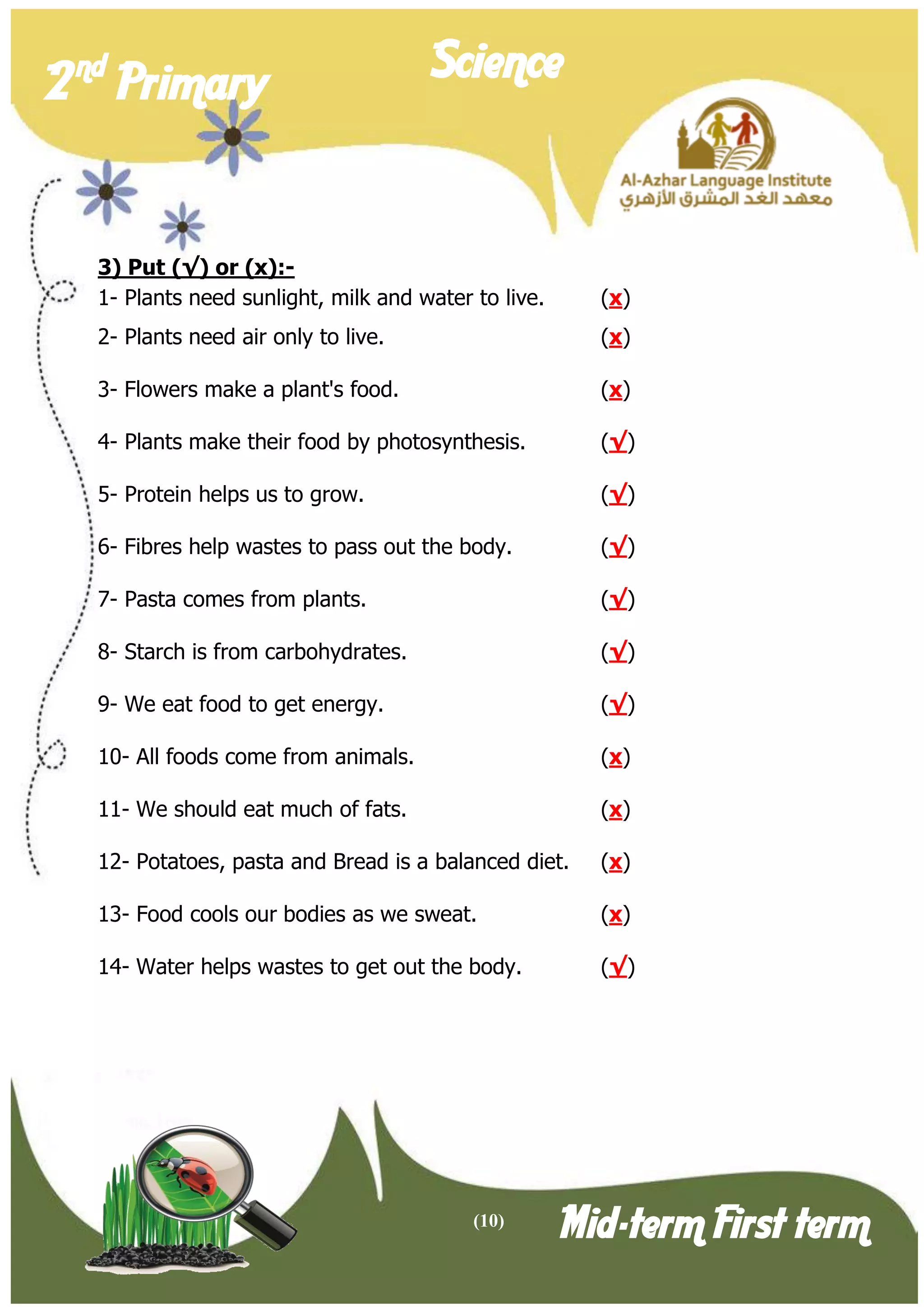 (10) 
2 nd Primary Science 
Mid-term First term 
3) Put (√) or (x):- 
1- Plants need sunlight, milk and water to live. (x) 
2- Plants need air only to live. (x) 
3- Flowers make a plant's food. (x) 
4- Plants make their food by photosynthesis. (√) 
5- Protein helps us to grow. (√) 
6- Fibres help wastes to pass out the body. (√) 
7- Pasta comes from plants. (√) 
8- Starch is from carbohydrates. (√) 
9- We eat food to get energy. (√) 
10- All foods come from animals. (x) 
11- We should eat much of fats. (x) 
12- Potatoes, pasta and Bread is a balanced diet. (x) 
13- Food cools our bodies as we sweat. (x) 
14- Water helps wastes to get out the body. (√)  