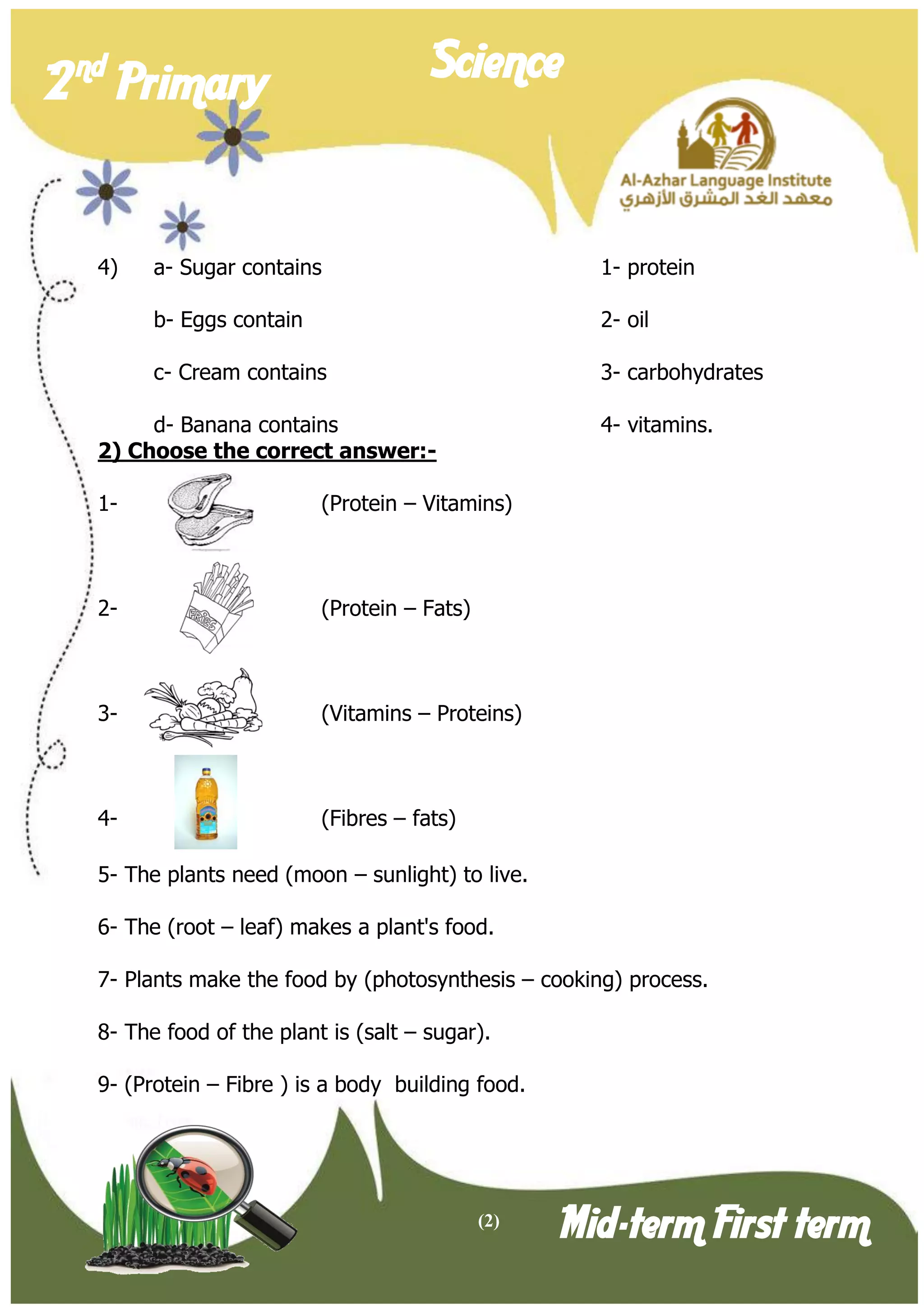 (2) 
2 nd Primary Science 
Mid-term First term 
4) a- Sugar contains 1- protein 
b- Eggs contain 2- oil 
c- Cream contains 3- carbohydrates 
d- Banana contains 4- vitamins. 
2) Choose the correct answer:- 
1- (Protein – Vitamins) 
2- (Protein – Fats) 
3- (Vitamins – Proteins) 
4- (Fibres – fats) 
5- The plants need (moon – sunlight) to live. 
6- The (root – leaf) makes a plant's food. 
7- Plants make the food by (photosynthesis – cooking) process. 
8- The food of the plant is (salt – sugar). 
9- (Protein – Fibre ) is a body building food. 
 